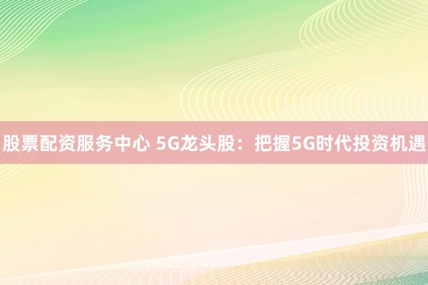 股票配资服务中心 5G龙头股：把握5G时代投资机遇