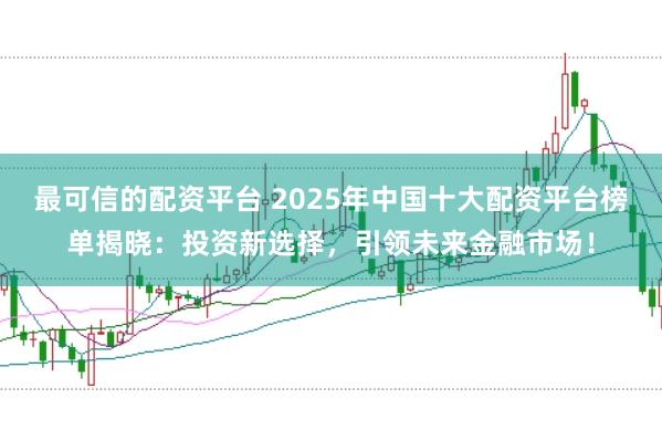最可信的配资平台 2025年中国十大配资平台榜单揭晓：投资新选择，引领未来金融市场！
