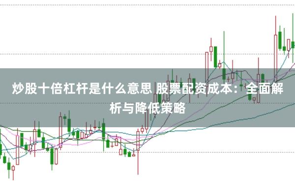 炒股十倍杠杆是什么意思 股票配资成本：全面解析与降低策略