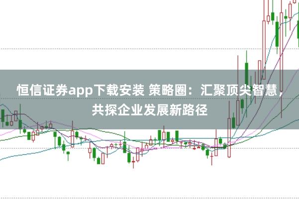 恒信证券app下载安装 策略圈：汇聚顶尖智慧，共探企业发展新路径