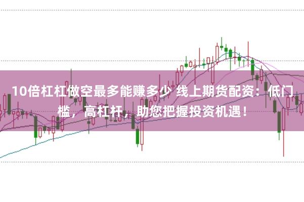 10倍杠杠做空最多能赚多少 线上期货配资：低门槛，高杠杆，助您把握投资机遇！