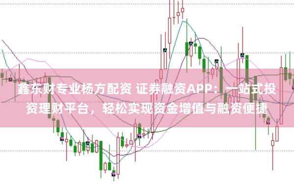 鑫东财专业杨方配资 证券融资APP：一站式投资理财平台，轻松实现资金增值与融资便捷