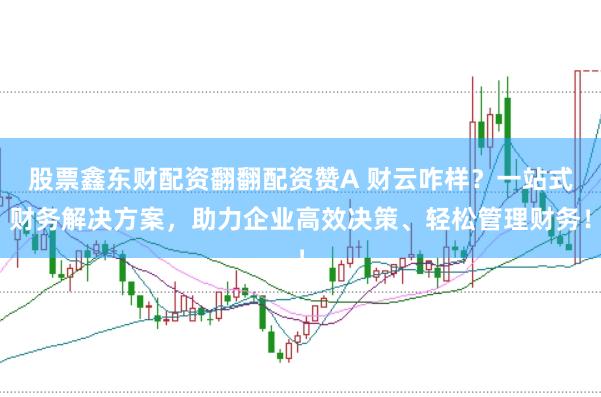 股票鑫东财配资翻翻配资赞A 财云咋样？一站式财务解决方案，助力企业高效决策、轻松管理财务！