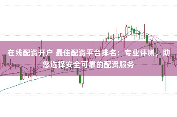在线配资开户 最佳配资平台排名：专业评测，助您选择安全可靠的配资服务