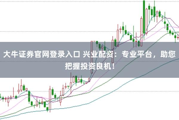 大牛证券官网登录入口 兴业配资：专业平台，助您把握投资良机！
