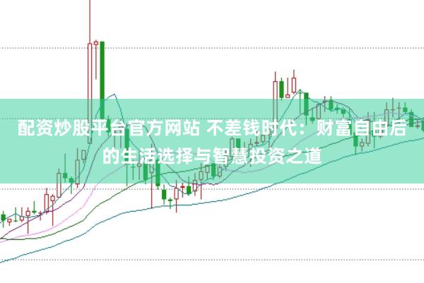 配资炒股平台官方网站 不差钱时代：财富自由后的生活选择与智慧投资之道