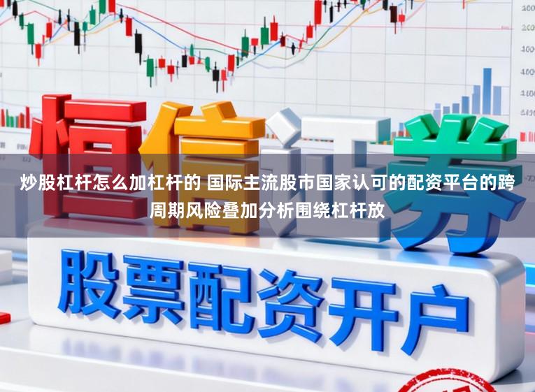 炒股杠杆怎么加杠杆的 国际主流股市国家认可的配资平台的跨周期风险叠加分析围绕杠杆放