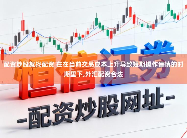 配资炒股就找配资 在在当前交易成本上升导致短期操作谨慎的时期里下,外汇配资合法