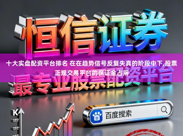 十大实盘配资平台排名 在在趋势信号反复失真的阶段中下,股票正规交易平台的保证金占用