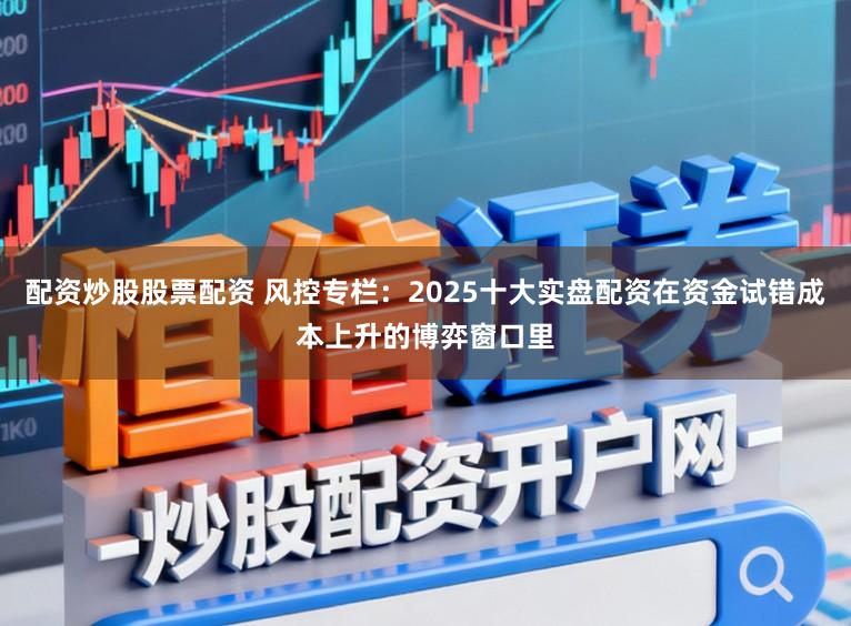 配资炒股股票配资 风控专栏：2025十大实盘配资在资金试错成本上升的博弈窗口里
