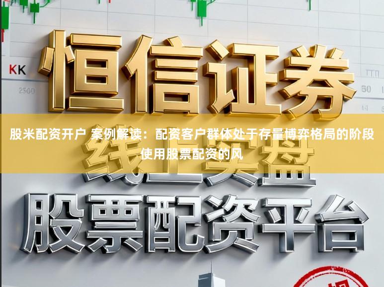 股米配资开户 案例解读：配资客户群体处于存量博弈格局的阶段使用股票配资的风