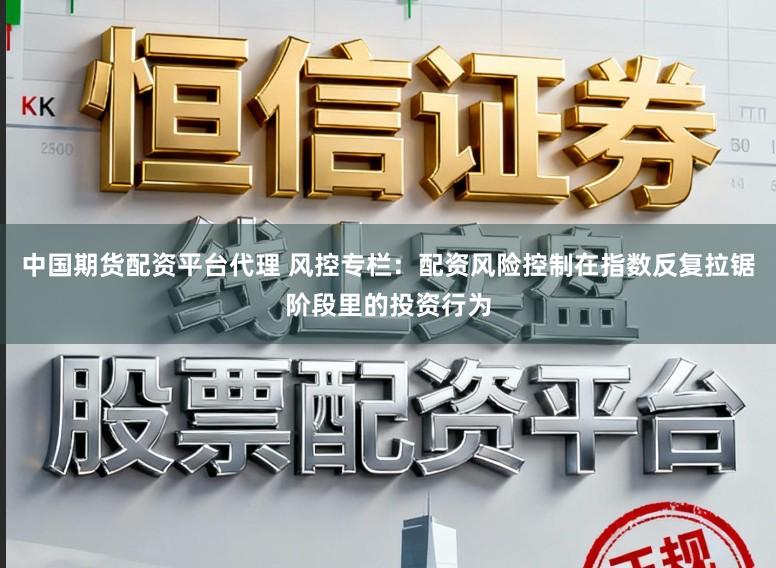 中国期货配资平台代理 风控专栏：配资风险控制在指数反复拉锯阶段里的投资行为