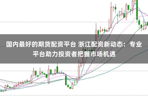 国内最好的期货配资平台 浙江配资新动态：专业平台助力投资者把握市场机遇