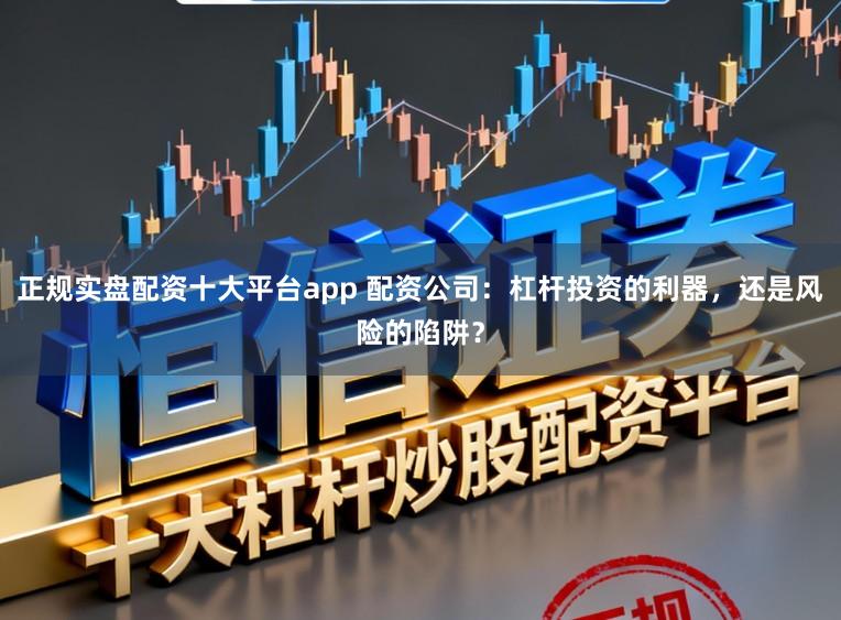 正规实盘配资十大平台app 配资公司：杠杆投资的利器，还是风险的陷阱？