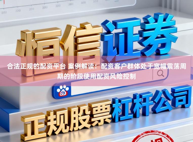 合法正规的配资平台 案例解读：配资客户群体处于宽幅震荡周期的阶段使用配资风险控制