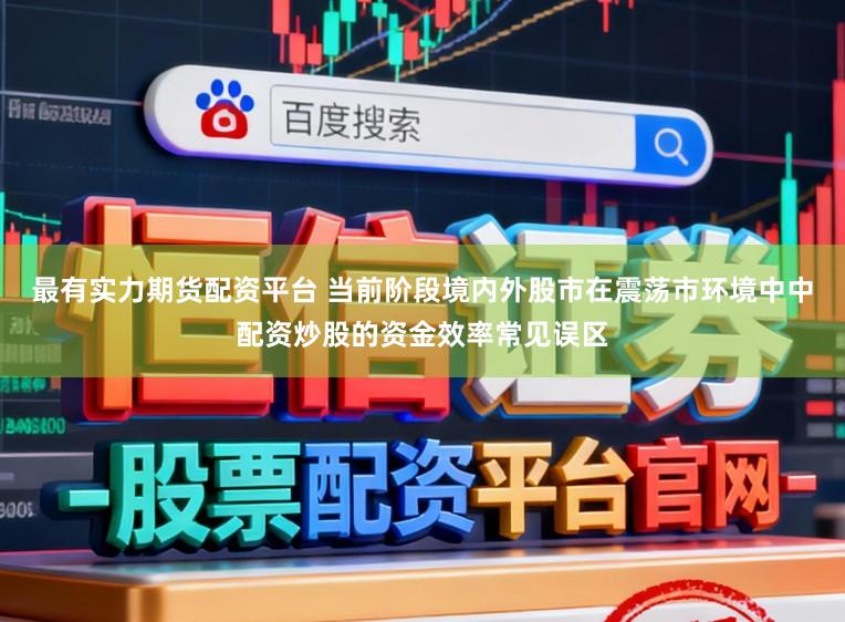 最有实力期货配资平台 当前阶段境内外股市在震荡市环境中中配资炒股的资金效率常见误区