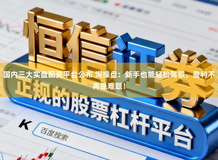 国内三大实盘配资平台公布 淘操盘：新手也能轻松驾驭，盈利不再是难题！